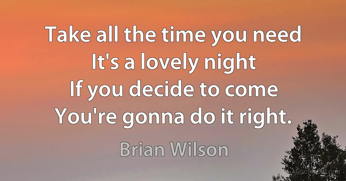 Take all the time you need
It's a lovely night
If you decide to come
You're gonna do it right. (Brian Wilson)