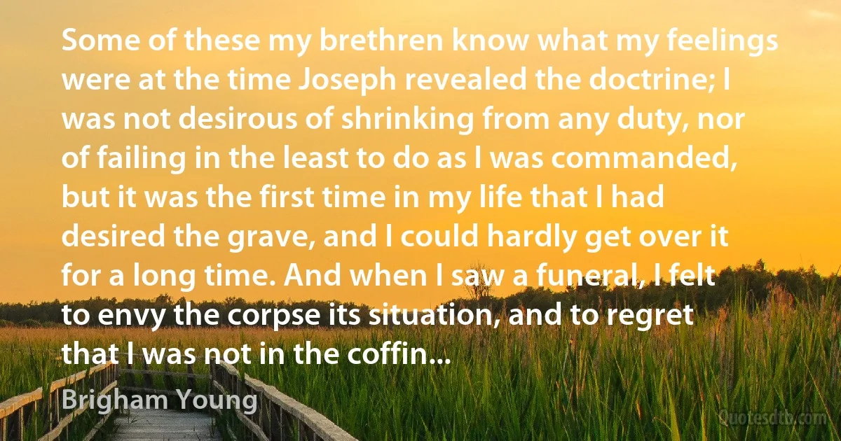 Some of these my brethren know what my feelings were at the time Joseph revealed the doctrine; I was not desirous of shrinking from any duty, nor of failing in the least to do as I was commanded, but it was the first time in my life that I had desired the grave, and I could hardly get over it for a long time. And when I saw a funeral, I felt to envy the corpse its situation, and to regret that I was not in the coffin... (Brigham Young)