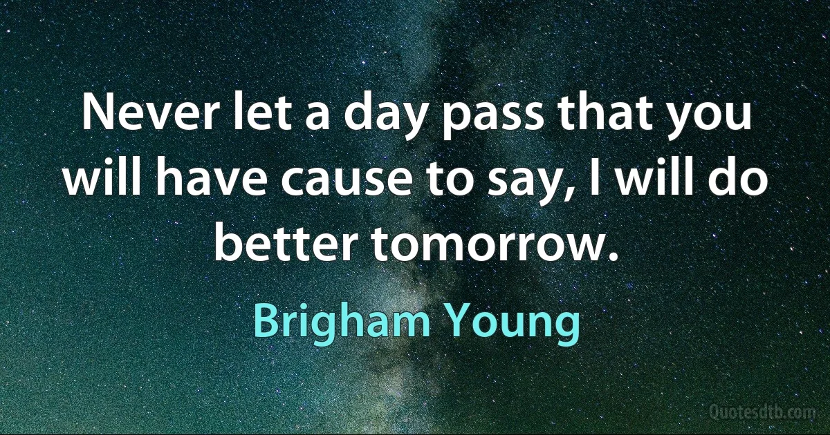 Never let a day pass that you will have cause to say, I will do better tomorrow. (Brigham Young)