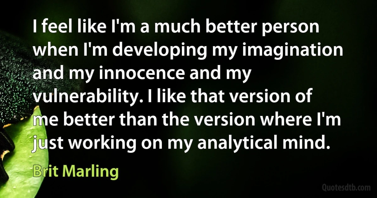 I feel like I'm a much better person when I'm developing my imagination and my innocence and my vulnerability. I like that version of me better than the version where I'm just working on my analytical mind. (Brit Marling)