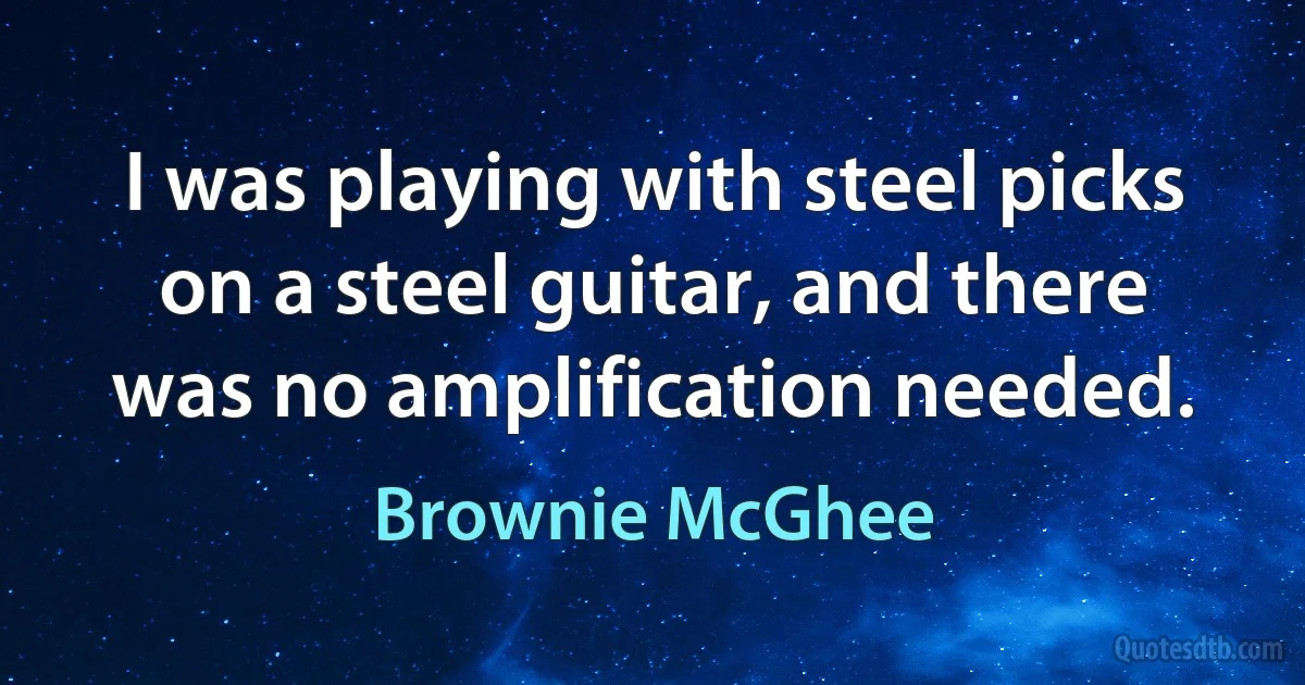 I was playing with steel picks on a steel guitar, and there was no amplification needed. (Brownie McGhee)