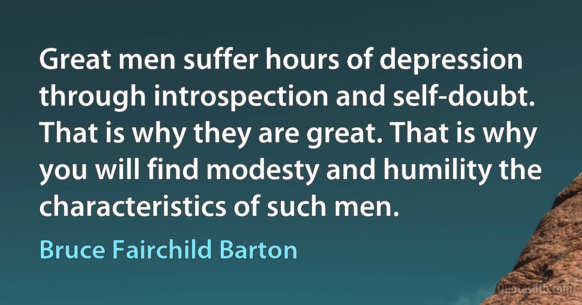 Great men suffer hours of depression through introspection and self-doubt. That is why they are great. That is why you will find modesty and humility the characteristics of such men. (Bruce Fairchild Barton)