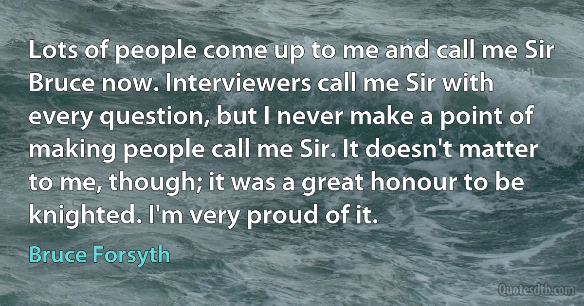 Lots of people come up to me and call me Sir Bruce now. Interviewers call me Sir with every question, but I never make a point of making people call me Sir. It doesn't matter to me, though; it was a great honour to be knighted. I'm very proud of it. (Bruce Forsyth)