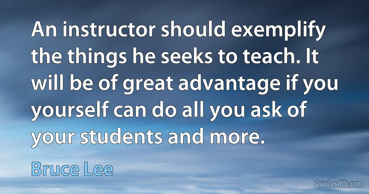 An instructor should exemplify the things he seeks to teach. It will be of great advantage if you yourself can do all you ask of your students and more. (Bruce Lee)