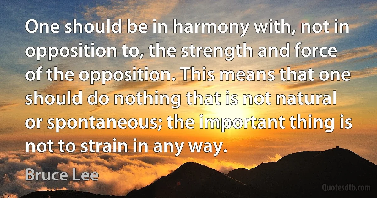 One should be in harmony with, not in opposition to, the strength and force of the opposition. This means that one should do nothing that is not natural or spontaneous; the important thing is not to strain in any way. (Bruce Lee)