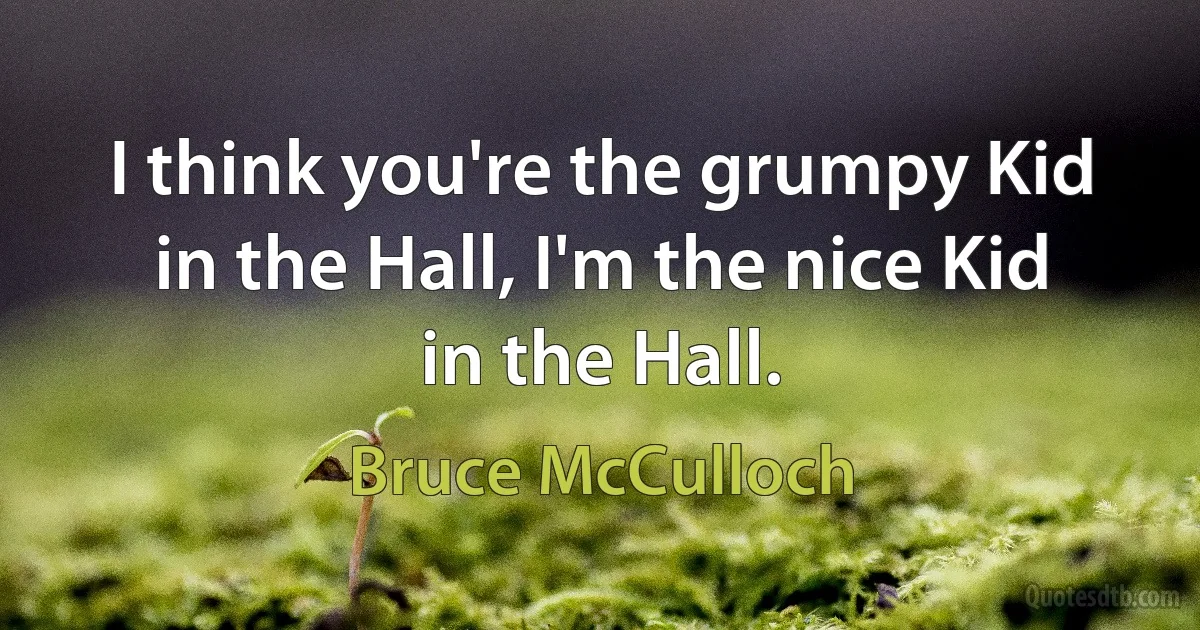 I think you're the grumpy Kid in the Hall, I'm the nice Kid in the Hall. (Bruce McCulloch)