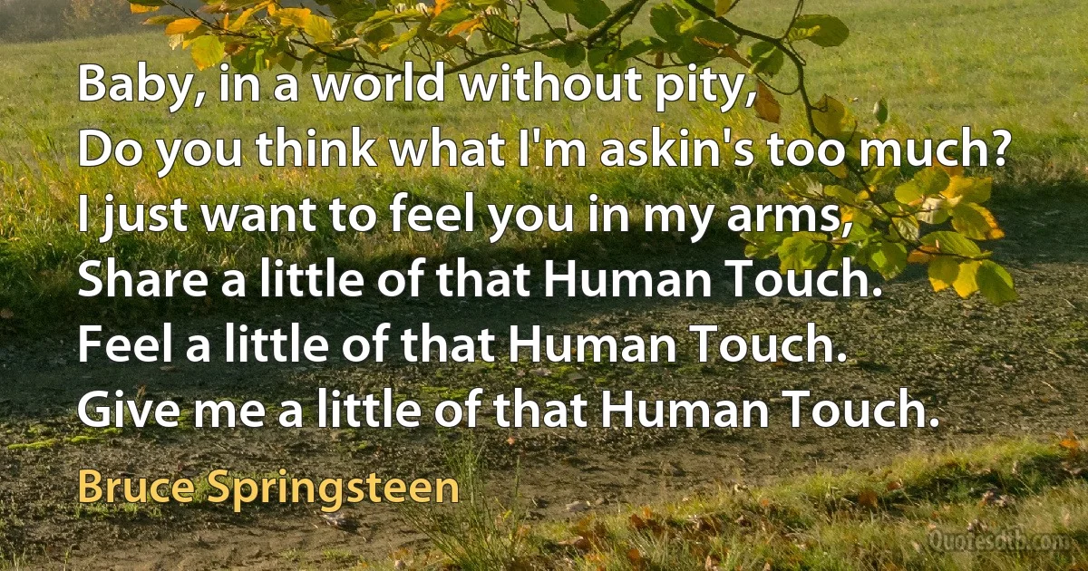 Baby, in a world without pity,
Do you think what I'm askin's too much?
I just want to feel you in my arms,
Share a little of that Human Touch.
Feel a little of that Human Touch.
Give me a little of that Human Touch. (Bruce Springsteen)