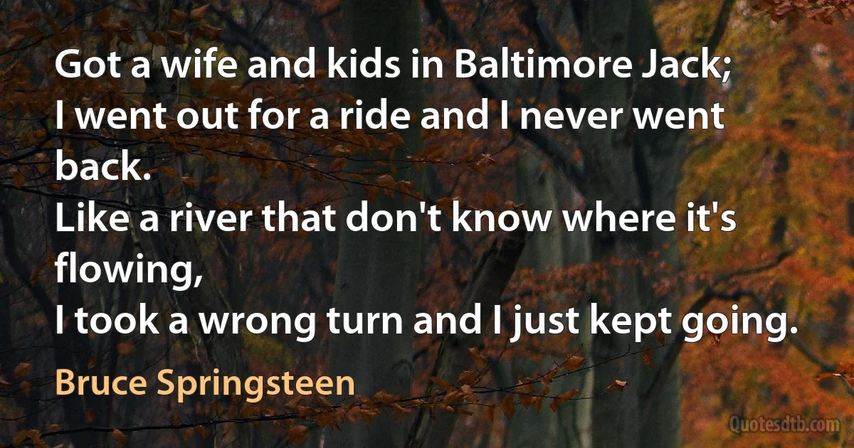 Got a wife and kids in Baltimore Jack;
I went out for a ride and I never went back.
Like a river that don't know where it's flowing,
I took a wrong turn and I just kept going. (Bruce Springsteen)