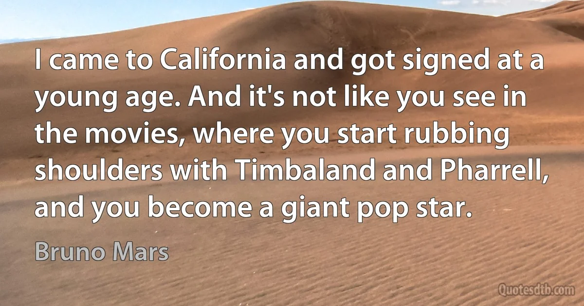 I came to California and got signed at a young age. And it's not like you see in the movies, where you start rubbing shoulders with Timbaland and Pharrell, and you become a giant pop star. (Bruno Mars)