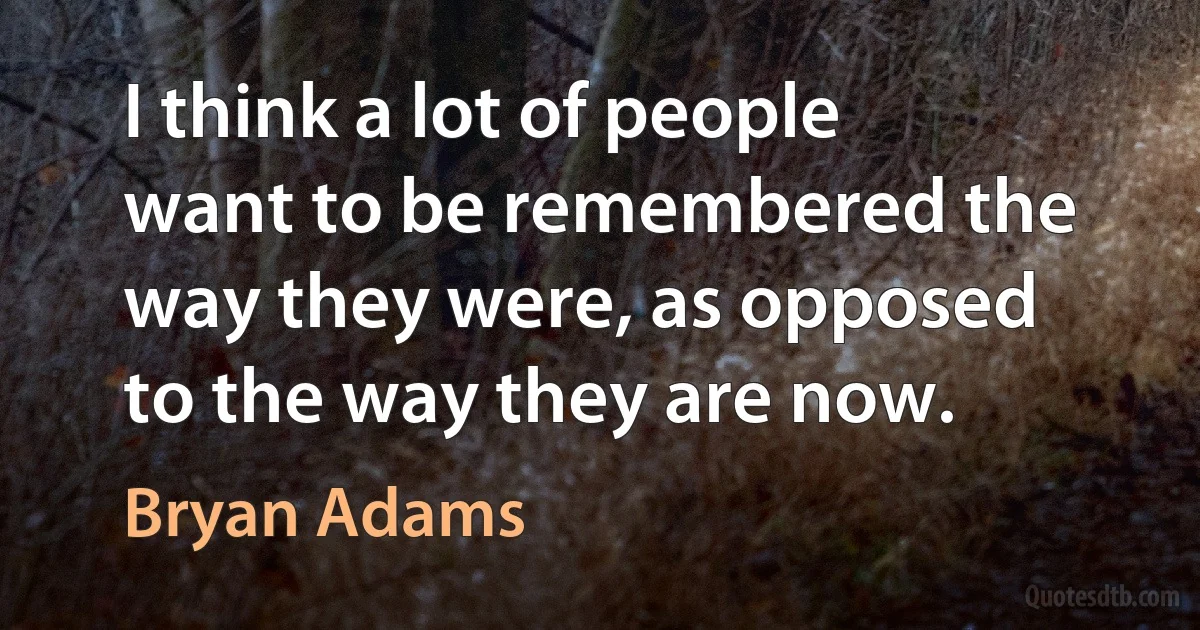 I think a lot of people want to be remembered the way they were, as opposed to the way they are now. (Bryan Adams)