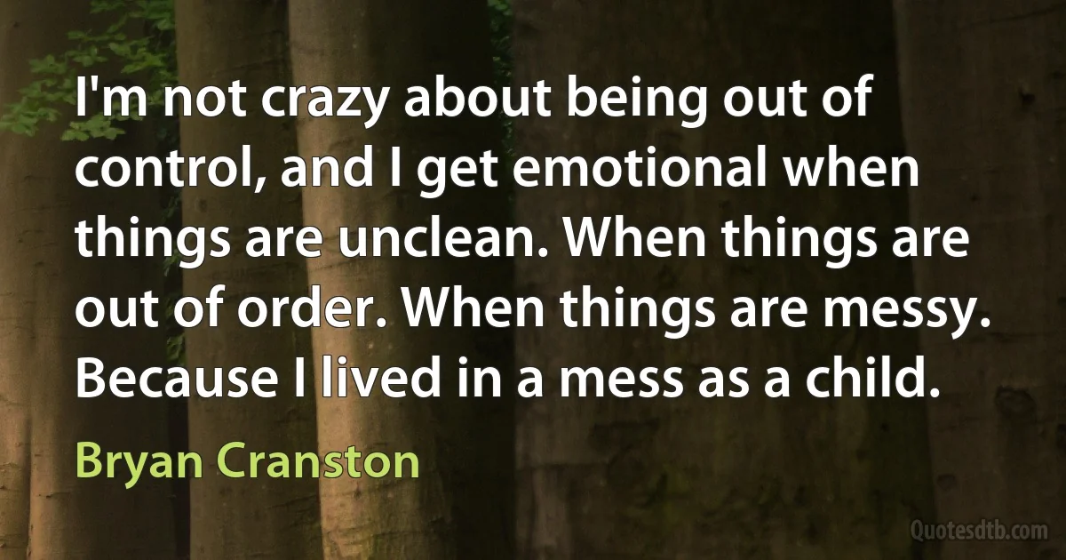 I'm not crazy about being out of control, and I get emotional when things are unclean. When things are out of order. When things are messy. Because I lived in a mess as a child. (Bryan Cranston)