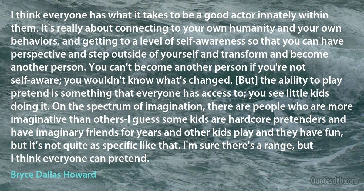 I think everyone has what it takes to be a good actor innately within them. It's really about connecting to your own humanity and your own behaviors, and getting to a level of self-awareness so that you can have perspective and step outside of yourself and transform and become another person. You can't become another person if you're not self-aware; you wouldn't know what's changed. [But] the ability to play pretend is something that everyone has access to; you see little kids doing it. On the spectrum of imagination, there are people who are more imaginative than others-I guess some kids are hardcore pretenders and have imaginary friends for years and other kids play and they have fun, but it's not quite as specific like that. I'm sure there's a range, but I think everyone can pretend. (Bryce Dallas Howard)