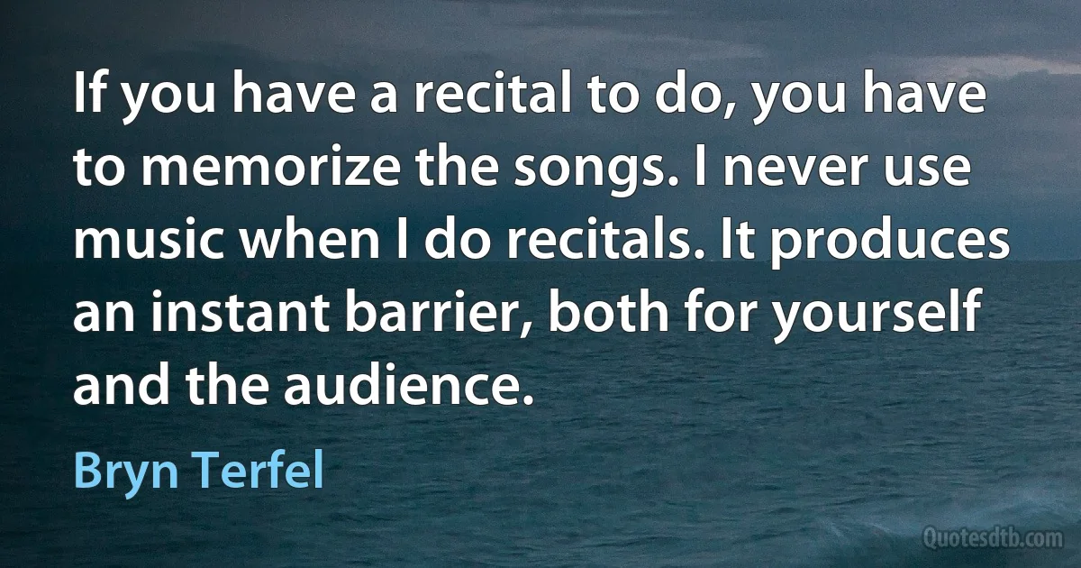 If you have a recital to do, you have to memorize the songs. I never use music when I do recitals. It produces an instant barrier, both for yourself and the audience. (Bryn Terfel)