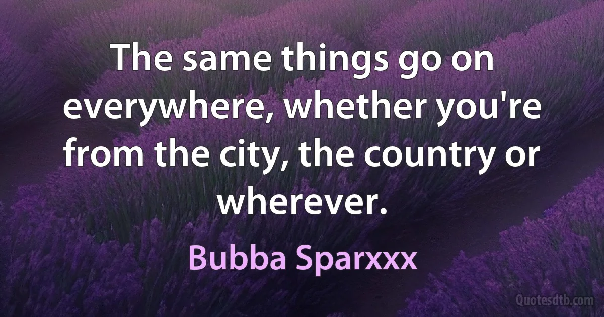 The same things go on everywhere, whether you're from the city, the country or wherever. (Bubba Sparxxx)