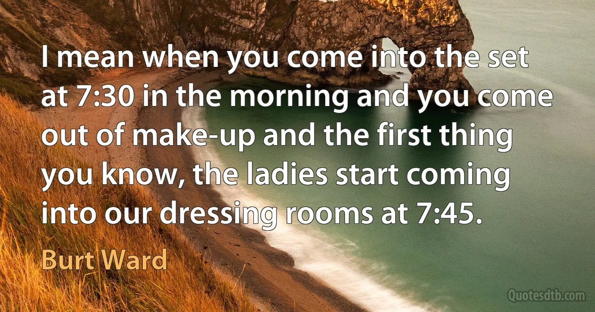 I mean when you come into the set at 7:30 in the morning and you come out of make-up and the first thing you know, the ladies start coming into our dressing rooms at 7:45. (Burt Ward)