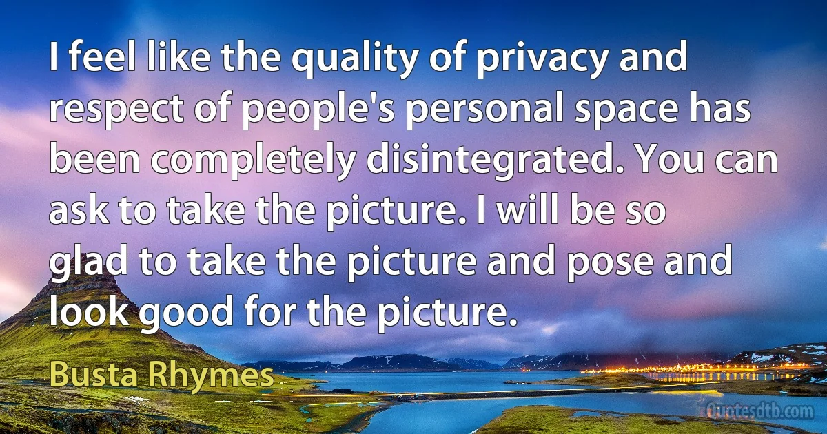 I feel like the quality of privacy and respect of people's personal space has been completely disintegrated. You can ask to take the picture. I will be so glad to take the picture and pose and look good for the picture. (Busta Rhymes)