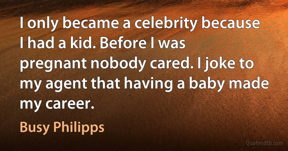 I only became a celebrity because I had a kid. Before I was pregnant nobody cared. I joke to my agent that having a baby made my career. (Busy Philipps)