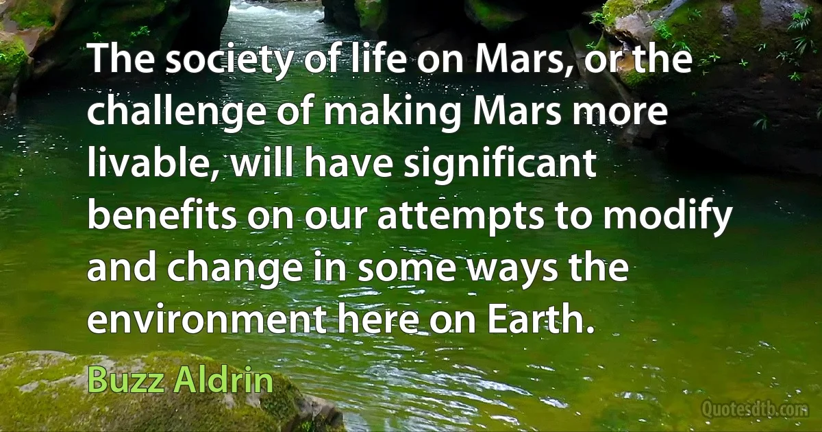 The society of life on Mars, or the challenge of making Mars more livable, will have significant benefits on our attempts to modify and change in some ways the environment here on Earth. (Buzz Aldrin)