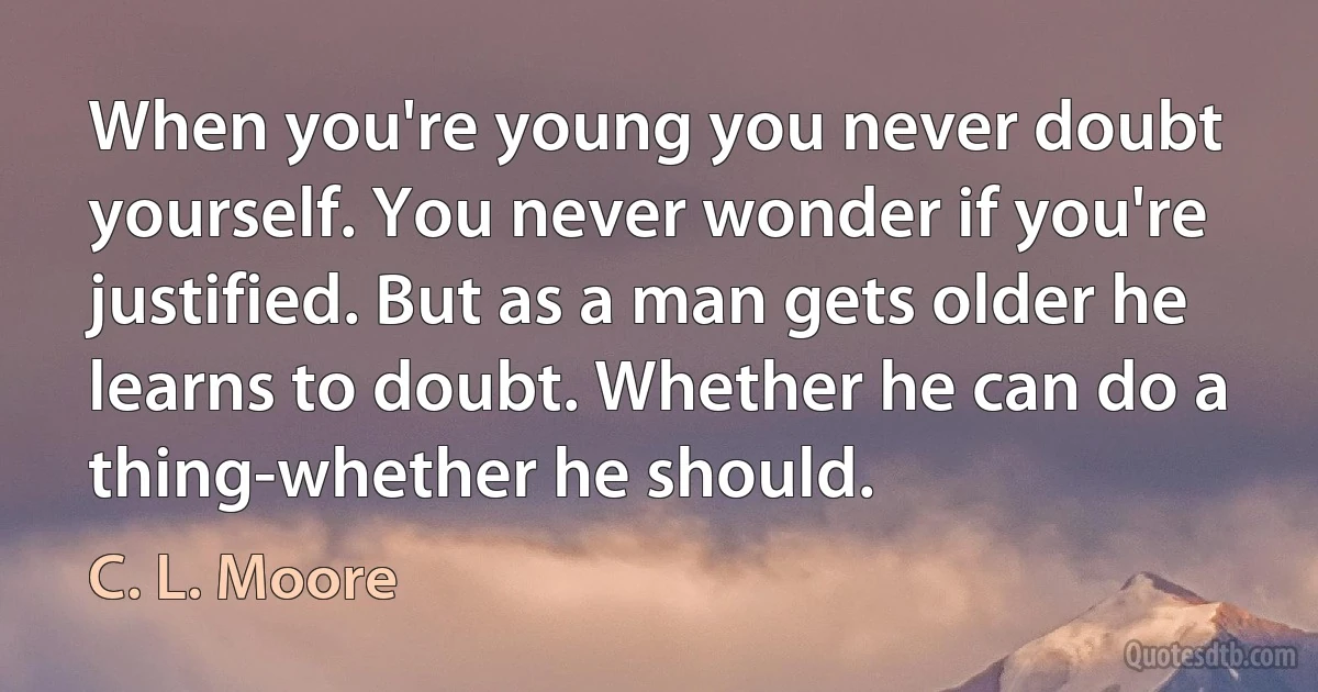 When you're young you never doubt yourself. You never wonder if you're justified. But as a man gets older he learns to doubt. Whether he can do a thing-whether he should. (C. L. Moore)