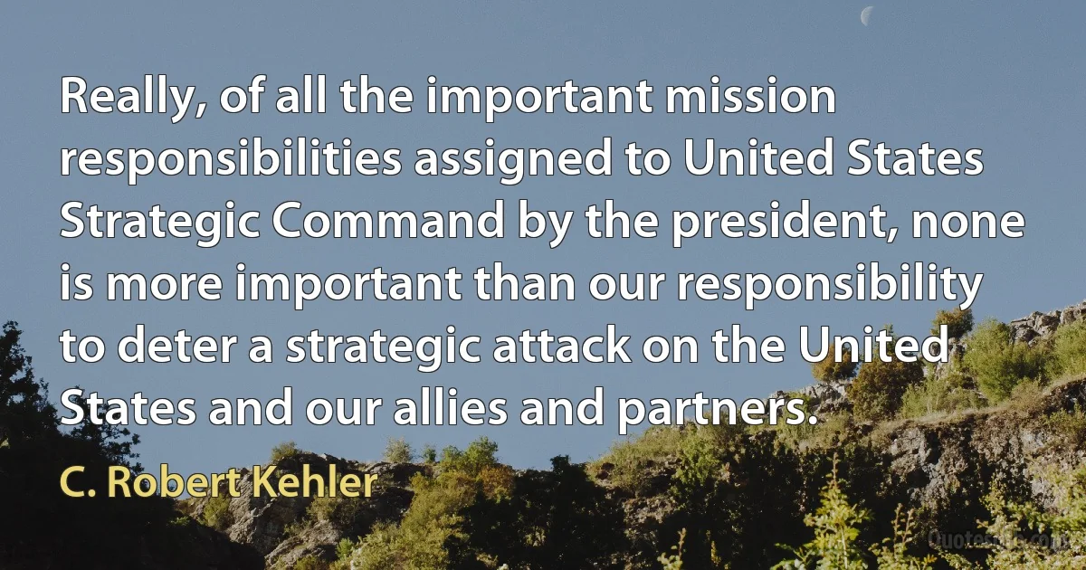 Really, of all the important mission responsibilities assigned to United States Strategic Command by the president, none is more important than our responsibility to deter a strategic attack on the United States and our allies and partners. (C. Robert Kehler)