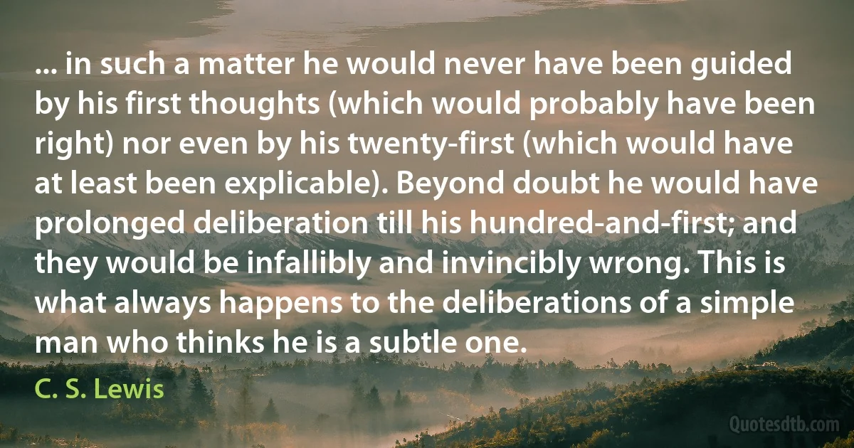 ... in such a matter he would never have been guided by his first thoughts (which would probably have been right) nor even by his twenty-first (which would have at least been explicable). Beyond doubt he would have prolonged deliberation till his hundred-and-first; and they would be infallibly and invincibly wrong. This is what always happens to the deliberations of a simple man who thinks he is a subtle one. (C. S. Lewis)