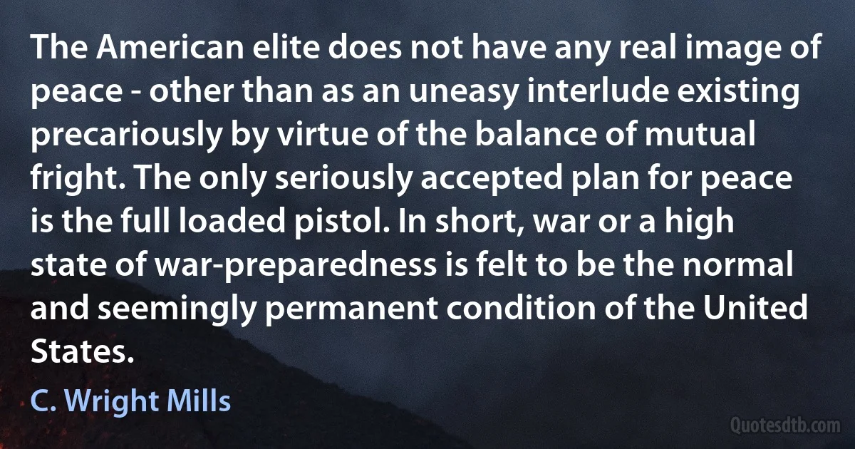 The American elite does not have any real image of peace - other than as an uneasy interlude existing precariously by virtue of the balance of mutual fright. The only seriously accepted plan for peace is the full loaded pistol. In short, war or a high state of war-preparedness is felt to be the normal and seemingly permanent condition of the United States. (C. Wright Mills)