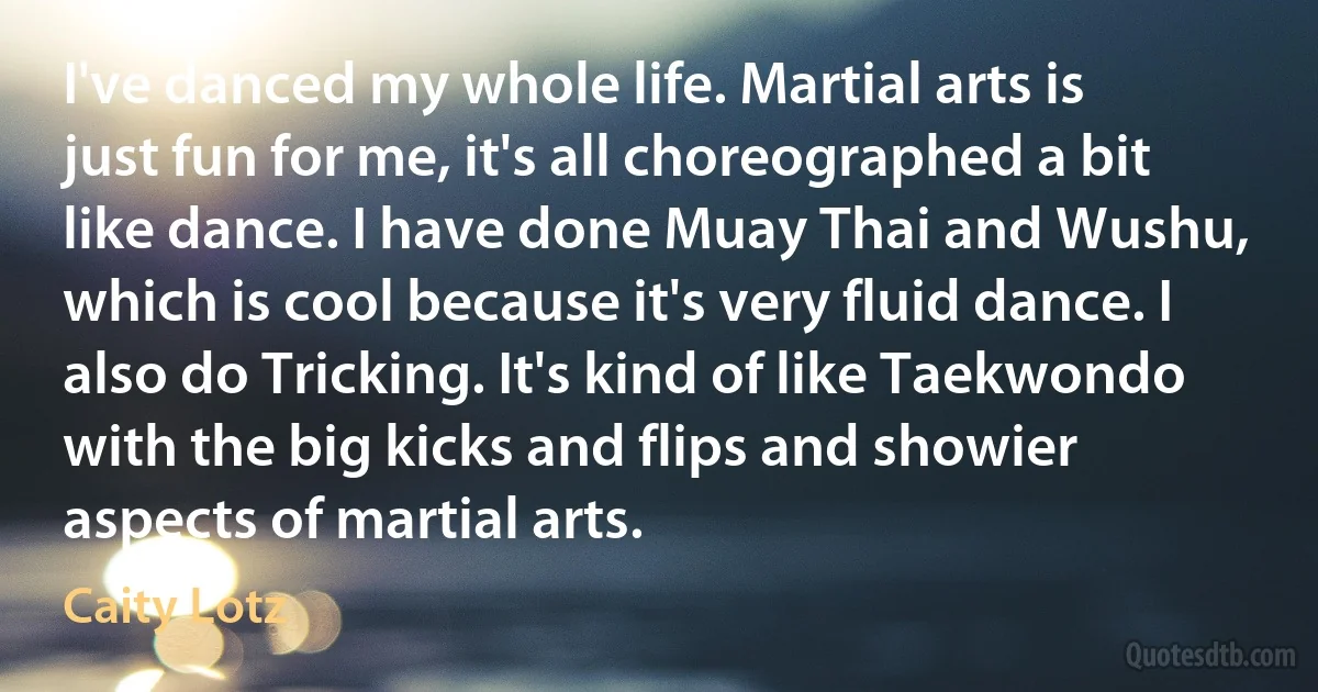 I've danced my whole life. Martial arts is just fun for me, it's all choreographed a bit like dance. I have done Muay Thai and Wushu, which is cool because it's very fluid dance. I also do Tricking. It's kind of like Taekwondo with the big kicks and flips and showier aspects of martial arts. (Caity Lotz)