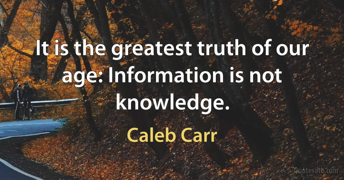 It is the greatest truth of our age: Information is not knowledge. (Caleb Carr)