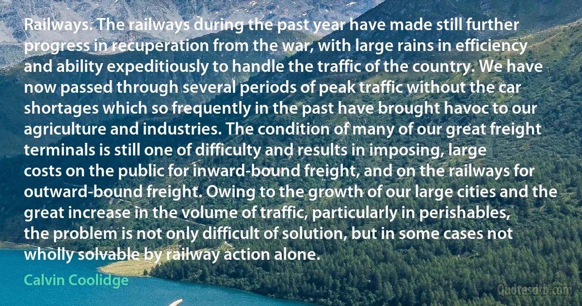 Railways. The railways during the past year have made still further progress in recuperation from the war, with large rains in efficiency and ability expeditiously to handle the traffic of the country. We have now passed through several periods of peak traffic without the car shortages which so frequently in the past have brought havoc to our agriculture and industries. The condition of many of our great freight terminals is still one of difficulty and results in imposing, large costs on the public for inward-bound freight, and on the railways for outward-bound freight. Owing to the growth of our large cities and the great increase in the volume of traffic, particularly in perishables, the problem is not only difficult of solution, but in some cases not wholly solvable by railway action alone. (Calvin Coolidge)