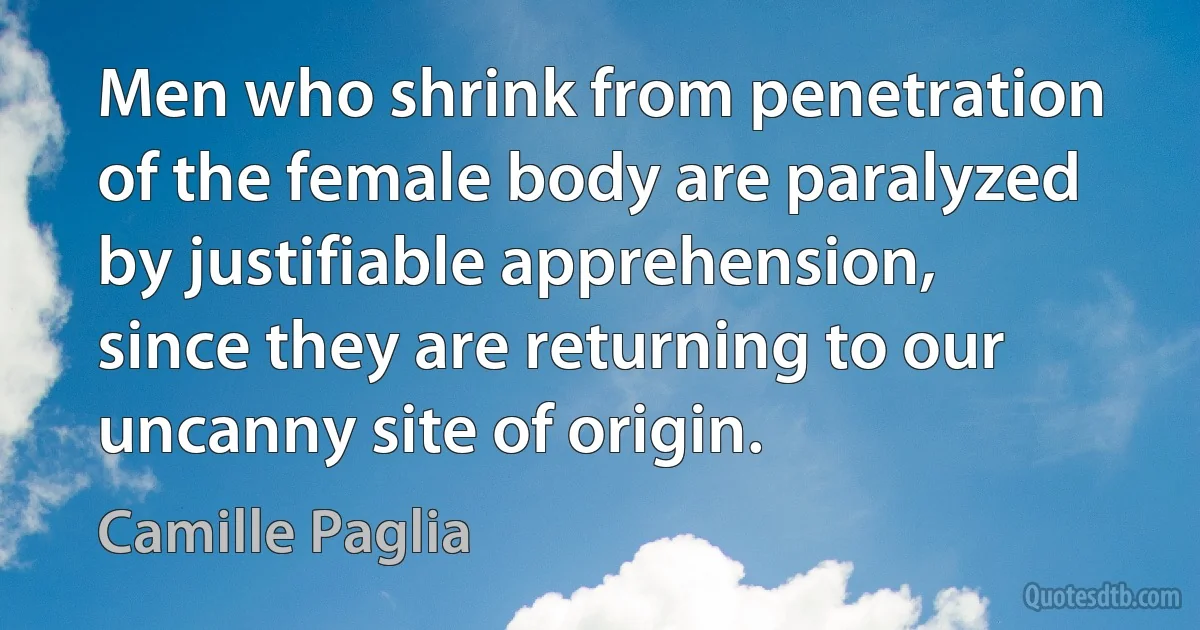 Men who shrink from penetration of the female body are paralyzed by justifiable apprehension, since they are returning to our uncanny site of origin. (Camille Paglia)