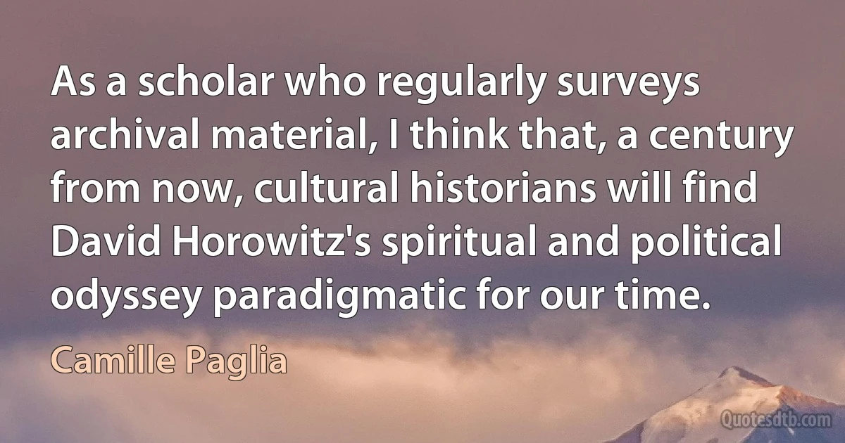 As a scholar who regularly surveys archival material, I think that, a century from now, cultural historians will find David Horowitz's spiritual and political odyssey paradigmatic for our time. (Camille Paglia)