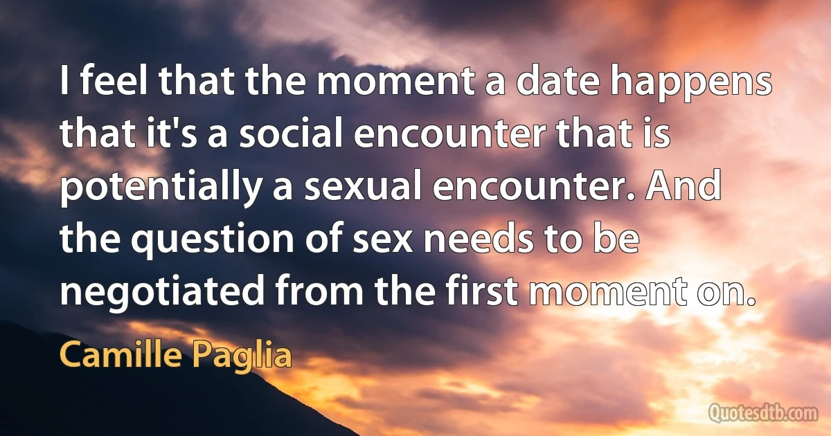 I feel that the moment a date happens that it's a social encounter that is potentially a sexual encounter. And the question of sex needs to be negotiated from the first moment on. (Camille Paglia)