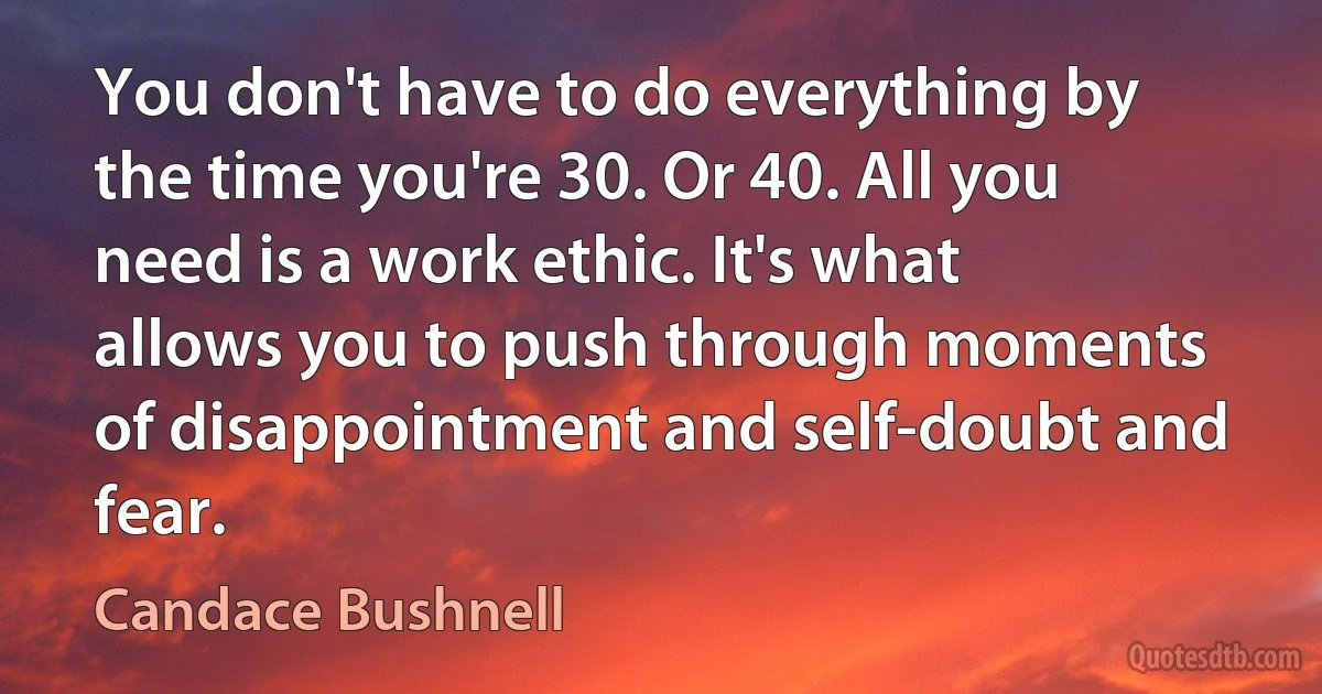 You don't have to do everything by the time you're 30. Or 40. All you need is a work ethic. It's what allows you to push through moments of disappointment and self-doubt and fear. (Candace Bushnell)