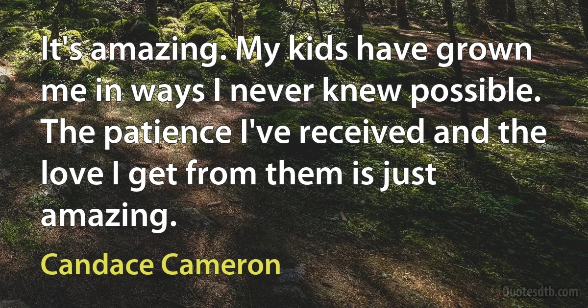 It's amazing. My kids have grown me in ways I never knew possible. The patience I've received and the love I get from them is just amazing. (Candace Cameron)