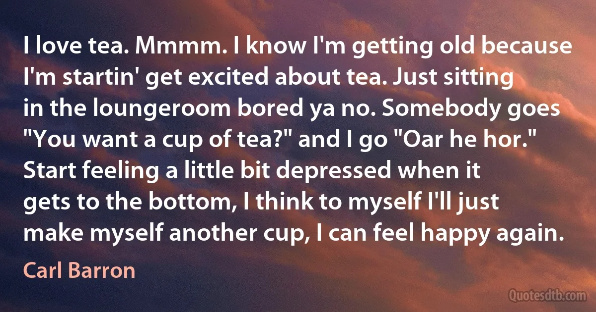 I love tea. Mmmm. I know I'm getting old because I'm startin' get excited about tea. Just sitting in the loungeroom bored ya no. Somebody goes "You want a cup of tea?" and I go "Oar he hor." Start feeling a little bit depressed when it gets to the bottom, I think to myself I'll just make myself another cup, I can feel happy again. (Carl Barron)