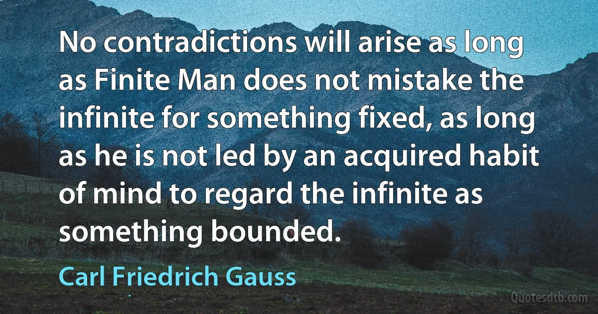 No contradictions will arise as long as Finite Man does not mistake the infinite for something fixed, as long as he is not led by an acquired habit of mind to regard the infinite as something bounded. (Carl Friedrich Gauss)