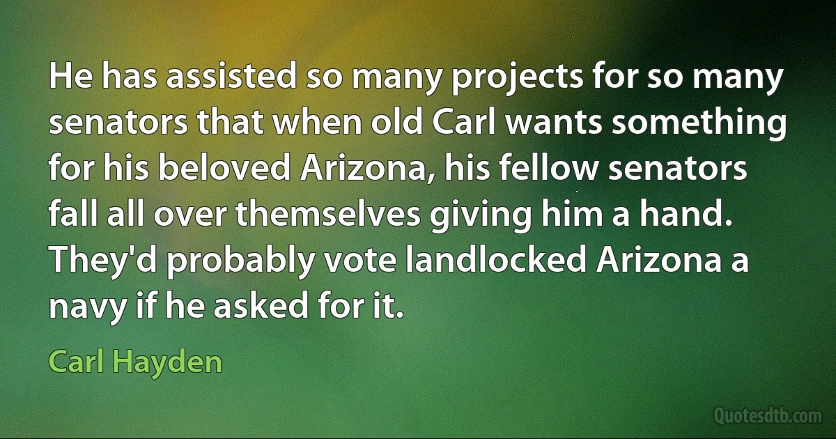 He has assisted so many projects for so many senators that when old Carl wants something for his beloved Arizona, his fellow senators fall all over themselves giving him a hand. They'd probably vote landlocked Arizona a navy if he asked for it. (Carl Hayden)