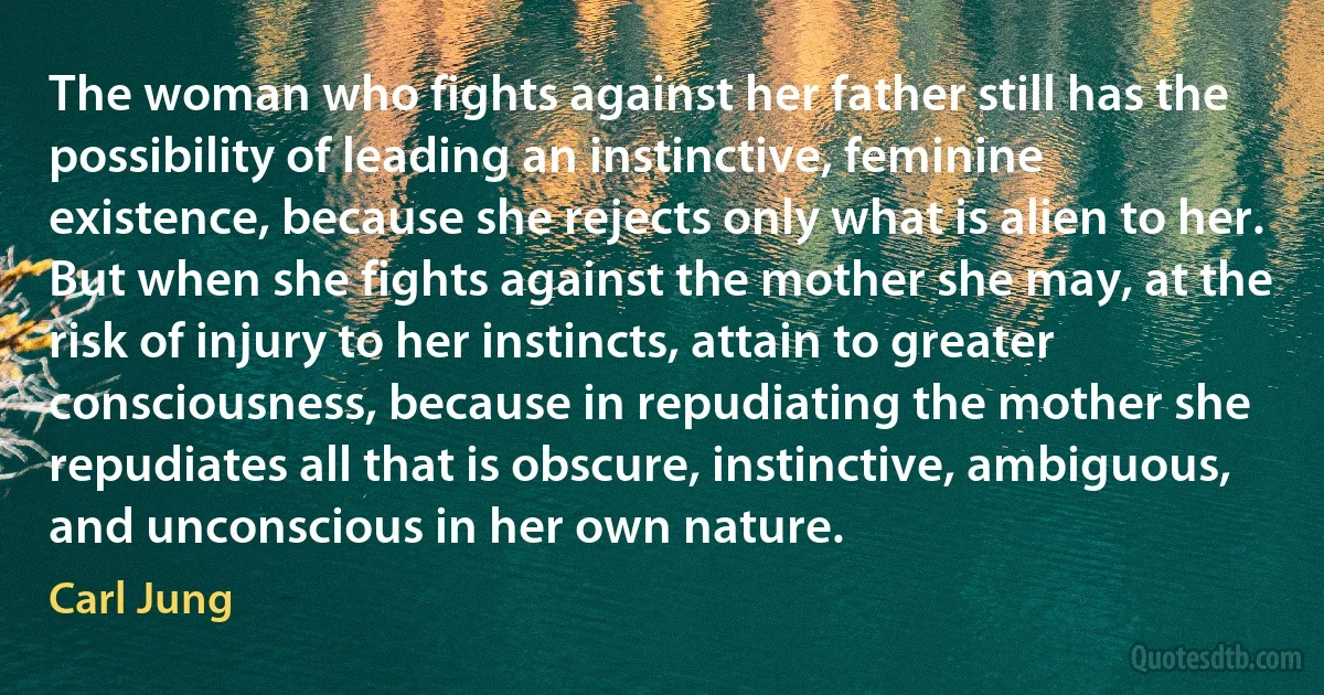 The woman who fights against her father still has the possibility of leading an instinctive, feminine existence, because she rejects only what is alien to her. But when she fights against the mother she may, at the risk of injury to her instincts, attain to greater consciousness, because in repudiating the mother she repudiates all that is obscure, instinctive, ambiguous, and unconscious in her own nature. (Carl Jung)