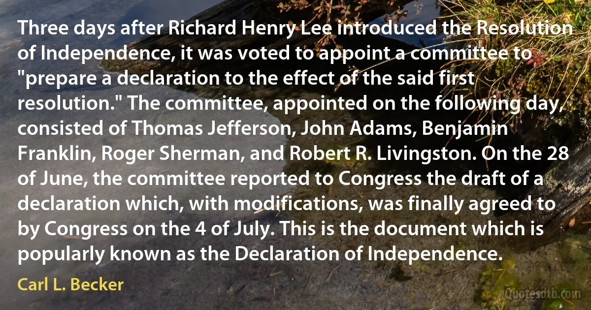 Three days after Richard Henry Lee introduced the Resolution of Independence, it was voted to appoint a committee to "prepare a declaration to the effect of the said first resolution." The committee, appointed on the following day, consisted of Thomas Jefferson, John Adams, Benjamin Franklin, Roger Sherman, and Robert R. Livingston. On the 28 of June, the committee reported to Congress the draft of a declaration which, with modifications, was finally agreed to by Congress on the 4 of July. This is the document which is popularly known as the Declaration of Independence. (Carl L. Becker)