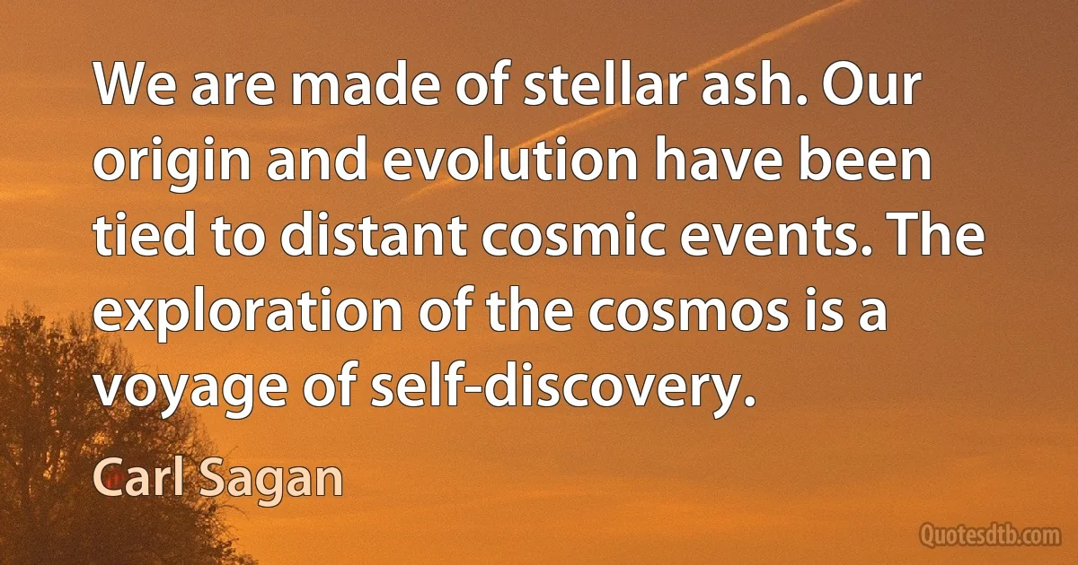 We are made of stellar ash. Our origin and evolution have been tied to distant cosmic events. The exploration of the cosmos is a voyage of self-discovery. (Carl Sagan)