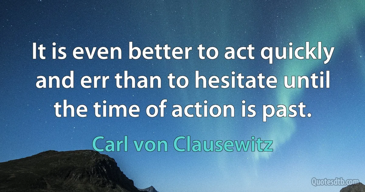 It is even better to act quickly and err than to hesitate until the time of action is past. (Carl von Clausewitz)