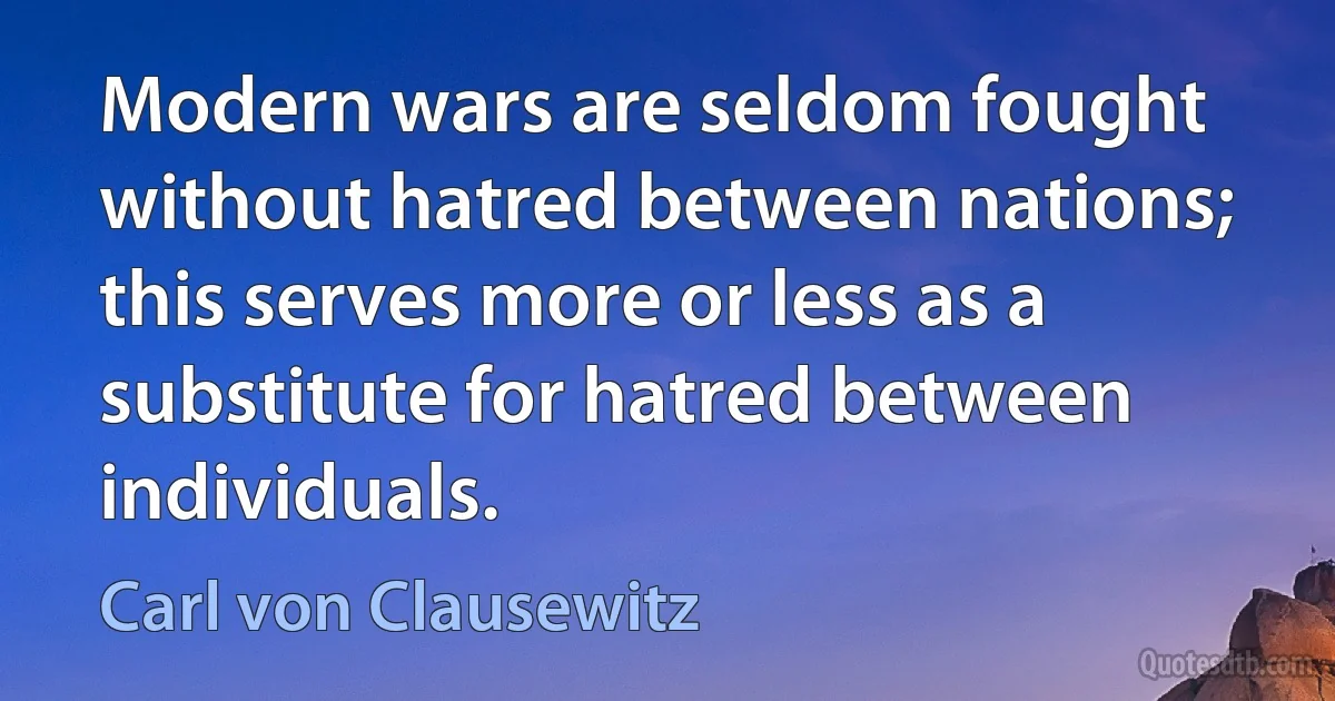 Modern wars are seldom fought without hatred between nations; this serves more or less as a substitute for hatred between individuals. (Carl von Clausewitz)