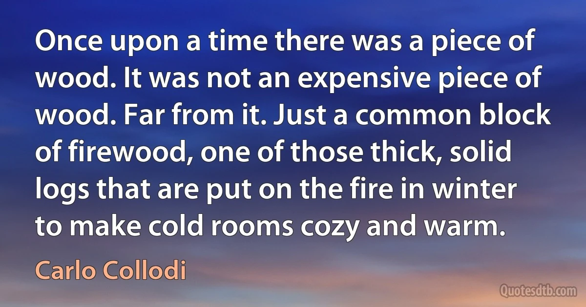 Once upon a time there was a piece of wood. It was not an expensive piece of wood. Far from it. Just a common block of firewood, one of those thick, solid logs that are put on the fire in winter to make cold rooms cozy and warm. (Carlo Collodi)