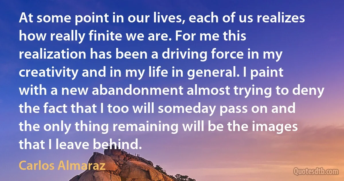 At some point in our lives, each of us realizes how really finite we are. For me this realization has been a driving force in my creativity and in my life in general. I paint with a new abandonment almost trying to deny the fact that I too will someday pass on and the only thing remaining will be the images that I leave behind. (Carlos Almaraz)