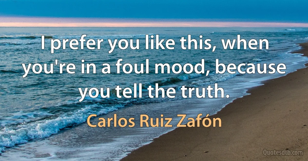 I prefer you like this, when you're in a foul mood, because you tell the truth. (Carlos Ruiz Zafón)