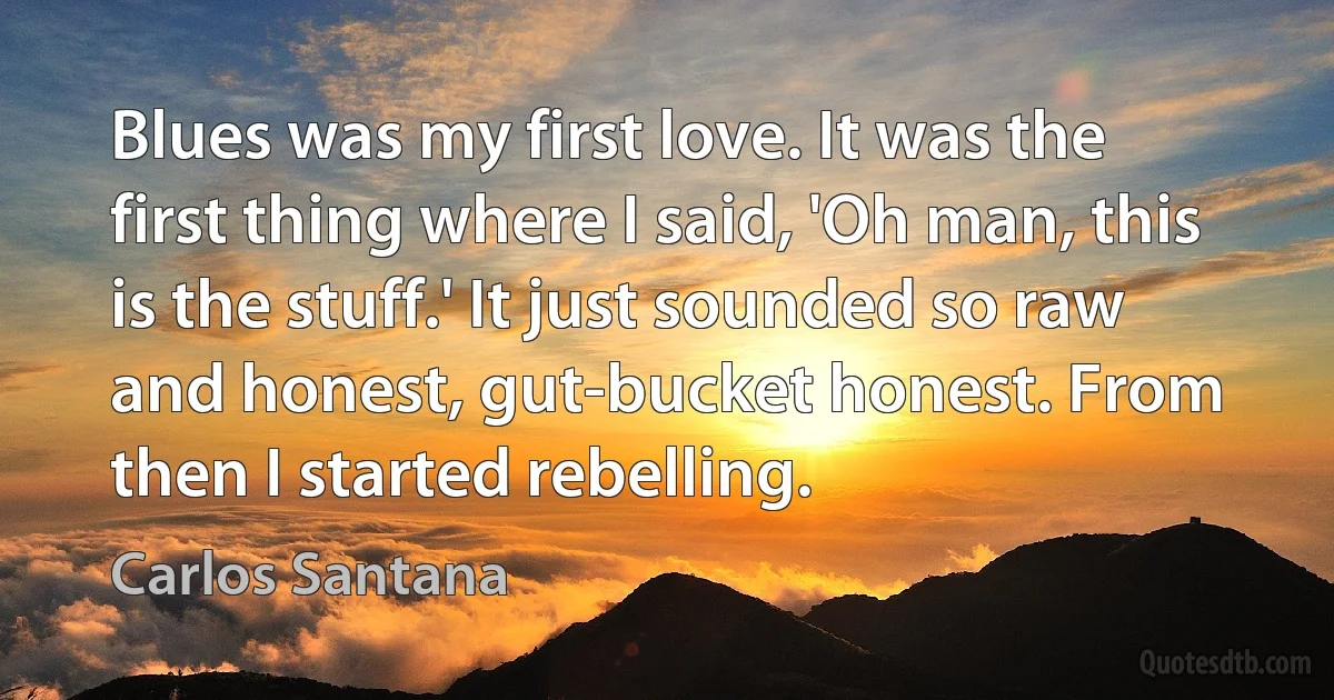 Blues was my first love. It was the first thing where I said, 'Oh man, this is the stuff.' It just sounded so raw and honest, gut-bucket honest. From then I started rebelling. (Carlos Santana)