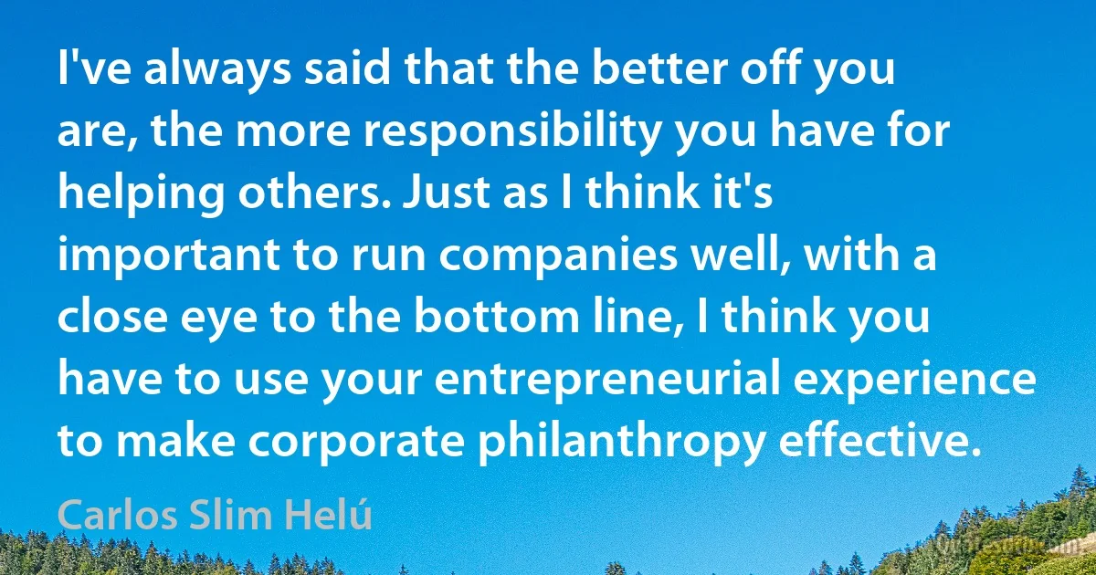 I've always said that the better off you are, the more responsibility you have for helping others. Just as I think it's important to run companies well, with a close eye to the bottom line, I think you have to use your entrepreneurial experience to make corporate philanthropy effective. (Carlos Slim Helú)