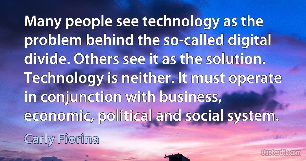 Many people see technology as the problem behind the so-called digital divide. Others see it as the solution. Technology is neither. It must operate in conjunction with business, economic, political and social system. (Carly Fiorina)