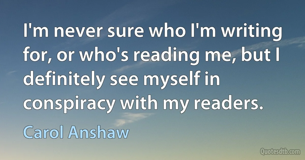 I'm never sure who I'm writing for, or who's reading me, but I definitely see myself in conspiracy with my readers. (Carol Anshaw)