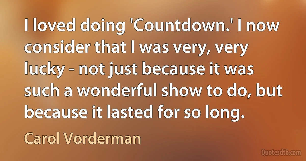 I loved doing 'Countdown.' I now consider that I was very, very lucky - not just because it was such a wonderful show to do, but because it lasted for so long. (Carol Vorderman)